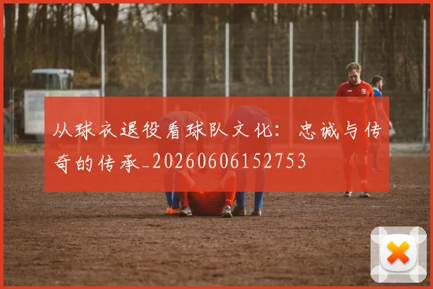 从球衣退役看球队文化:忠诚与传奇的传承_20260606152753