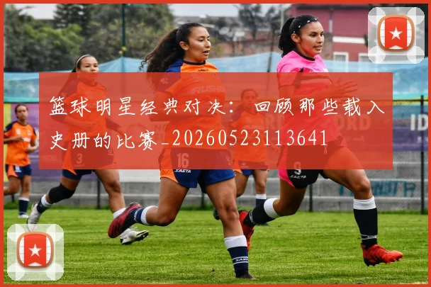 篮球明星经典对决:回顾那些载入史册的比赛_20260523113641