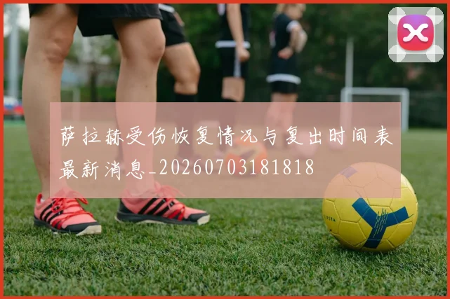 萨拉赫受伤恢复情况与复出时间表最新消息_20260703181818