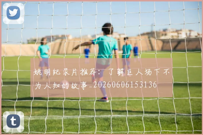 姚明纪录片推荐：了解巨人场下不为人知的故事_20260606153136