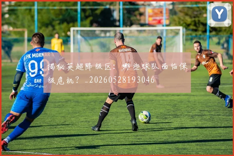 揭秘英超降级区:哪些球队面临保级危机?_20260528193046