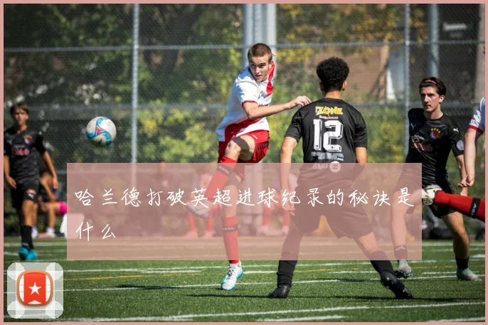 哈兰德打破英超进球纪录的秘诀是什么