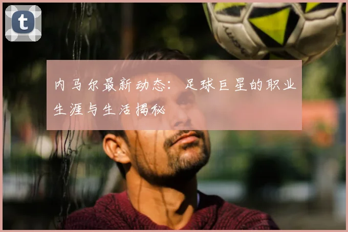 内马尔最新动态:足球巨星的职业生涯与生活揭秘